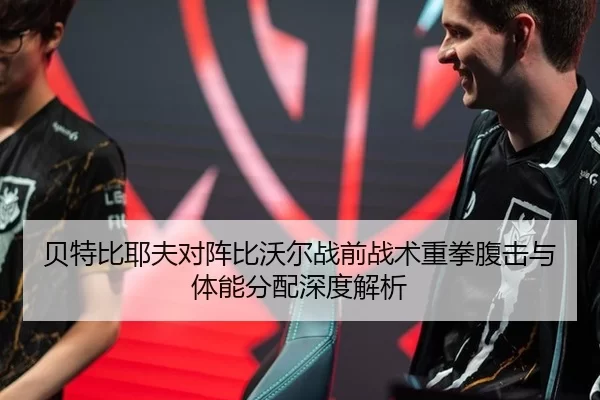贝特比耶夫对阵比沃尔战前战术重拳腹击与体能分配深度解析