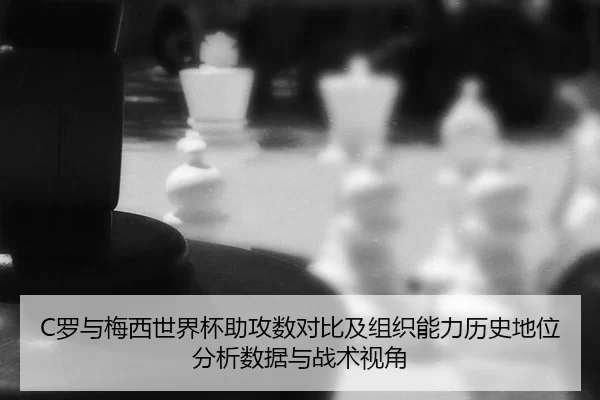 C罗与梅西世界杯助攻数对比及组织能力历史地位分析数据与战术视角